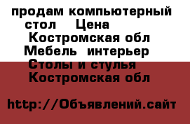 продам компьютерный стол  › Цена ­ 1 000 - Костромская обл. Мебель, интерьер » Столы и стулья   . Костромская обл.